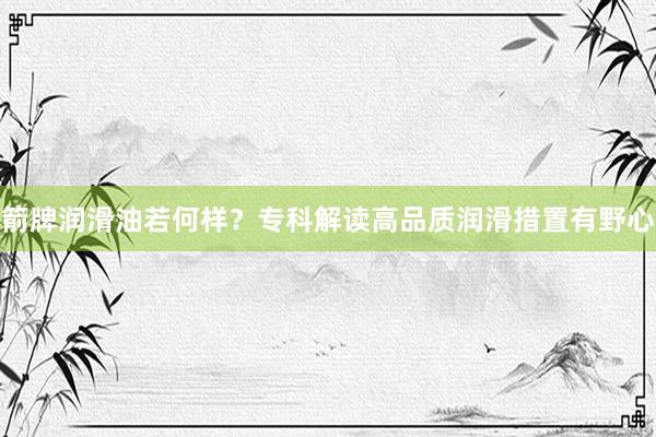 箭牌润滑油若何样？专科解读高品质润滑措置有野心