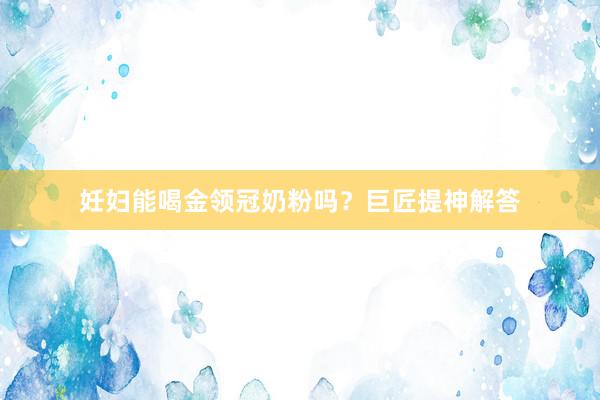 妊妇能喝金领冠奶粉吗？巨匠提神解答