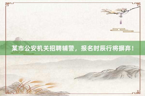 某市公安机关招聘辅警，报名时辰行将摒弃！