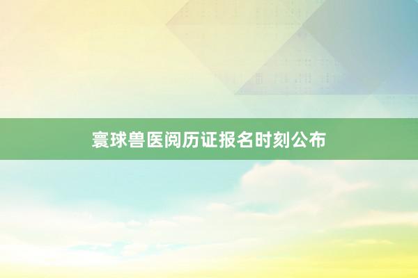寰球兽医阅历证报名时刻公布