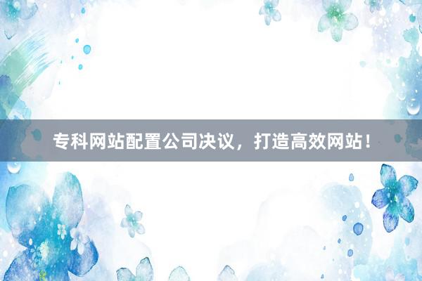 专科网站配置公司决议，打造高效网站！
